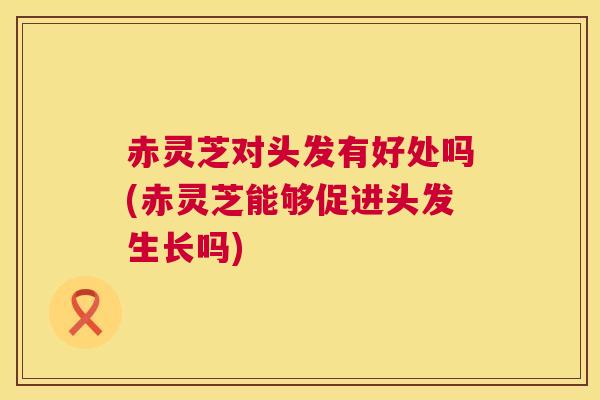 赤灵芝对头发有好处吗(赤灵芝能够促进头发生长吗) 赤灵芝对头发有好处吗(赤灵芝能够促进头发生长吗)