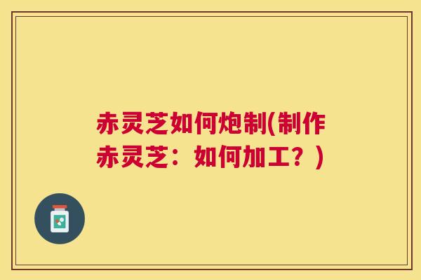 赤灵芝如何炮制(制作赤灵芝：如何加工？)