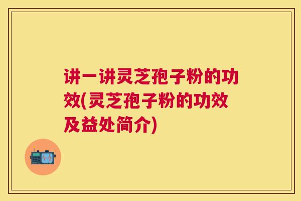 讲一讲灵芝孢子粉的功效(灵芝孢子粉的功效及益处简介) 讲一讲灵芝孢子粉的功效(灵芝孢子粉的功效及益处简介)