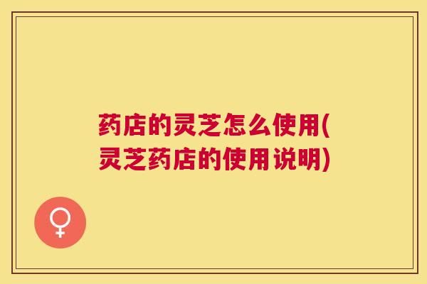 药店的灵芝怎么使用(灵芝药店的使用说明) 药店的灵芝怎么使用(灵芝药店的使用说明)
