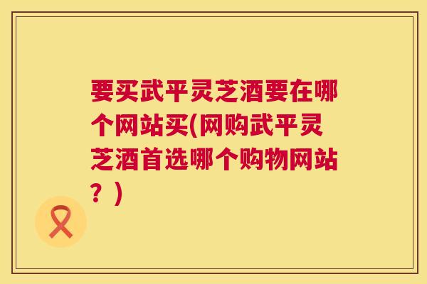 要买武平灵芝酒要在哪个网站买(网购武平灵芝酒首选哪个购物网站？)