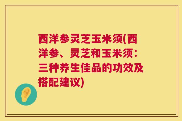 西洋参灵芝玉米须(西洋参、灵芝和玉米须:三种养生佳品的功效及搭配建议) 西洋参灵芝玉米须(西洋参、灵芝和玉米须:三种养生佳品的功效及搭配建议)
