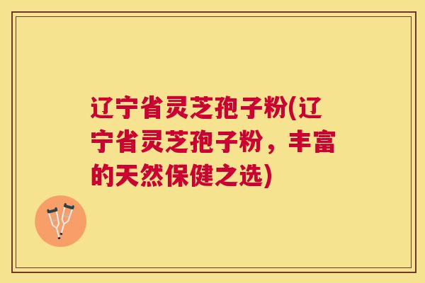 辽宁省灵芝孢子粉(辽宁省灵芝孢子粉,丰富的天然保健之选) 辽宁省灵芝孢子粉(辽宁省灵芝孢子粉,丰富的天然保健之选)