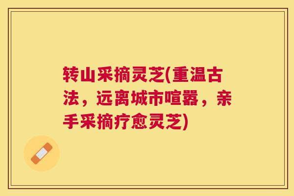 转山采摘灵芝(重温古法，远离城市喧嚣，亲手采摘疗愈灵芝)