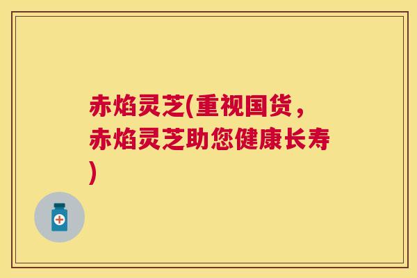 赤焰灵芝(重视国货,赤焰灵芝助您健康长寿) 赤焰灵芝(重视国货,赤焰灵芝助您健康长寿)