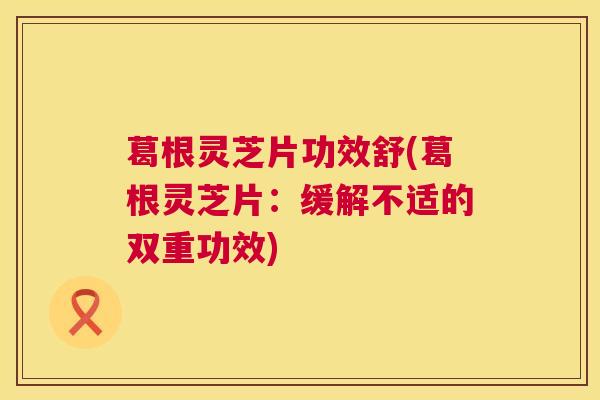 葛根灵芝片功效舒(葛根灵芝片:缓解不适的双重功效) 葛根灵芝片功效舒(葛根灵芝片:缓解不适的双重功效)