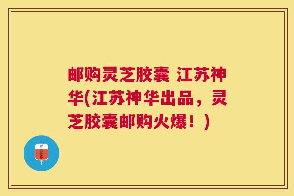 邮购灵芝胶囊 江苏神华(江苏神华出品，灵芝胶囊邮购火爆！)