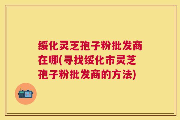 绥化灵芝孢子粉批发商在哪(寻找绥化市灵芝孢子粉批发商的方法)