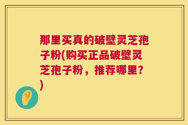 那里买真的破壁灵芝孢子粉(购买正品破壁灵芝孢子粉,推荐哪里?) 那里买真的破壁灵芝孢子粉(购买正品破壁灵芝孢子粉,推荐哪里?)