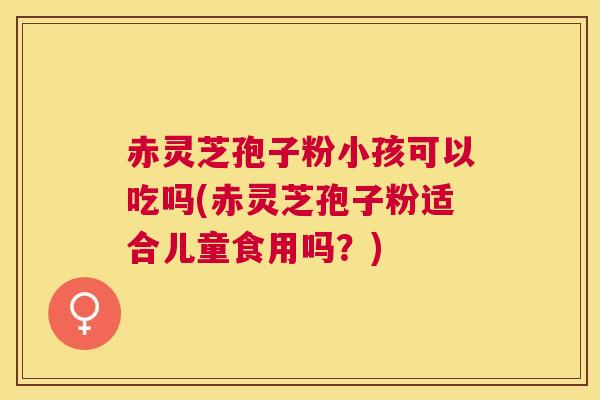 赤灵芝孢子粉小孩可以吃吗(赤灵芝孢子粉适合儿童食用吗?) 赤灵芝孢子粉小孩可以吃吗(赤灵芝孢子粉适合儿童食用吗?)