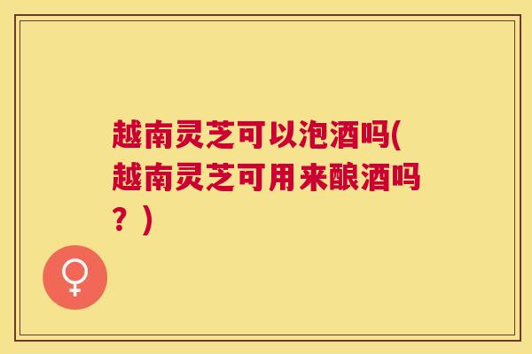 越南灵芝可以泡酒吗(越南灵芝可用来酿酒吗?) 越南灵芝可以泡酒吗(越南灵芝可用来酿酒吗?)