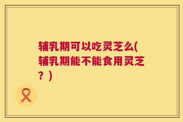 辅乳期可以吃灵芝么(辅乳期能不能食用灵芝?) 辅乳期可以吃灵芝么(辅乳期能不能食用灵芝?)