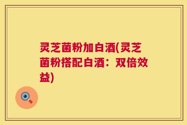 灵芝菌粉加白酒(灵芝菌粉搭配白酒：双倍效益)