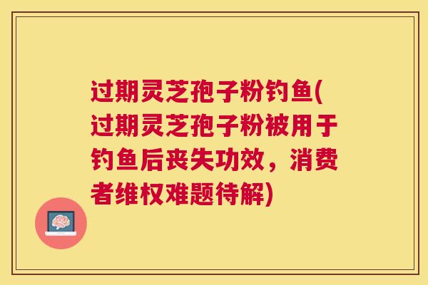 过期灵芝孢子粉钓鱼(过期灵芝孢子粉被用于钓鱼后丧失功效,消费者维权难题待解) 过期灵芝孢子粉钓鱼(过期灵芝孢子粉被用于钓鱼后丧失功效,消费者维权难题待解)