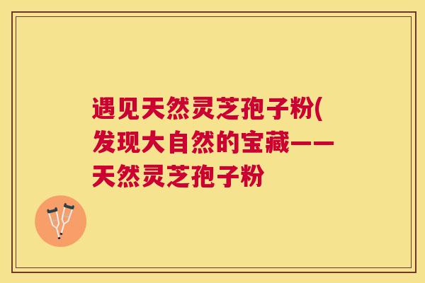 遇见天然灵芝孢子粉(发现大自然的宝藏——天然灵芝孢子粉