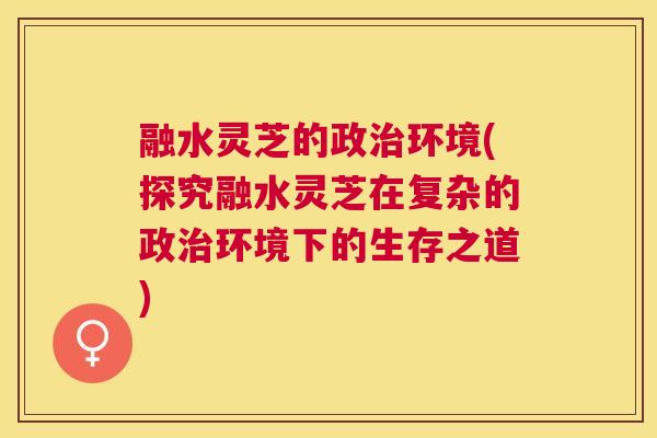 融水灵芝的政环境(探究融水灵芝在复杂的政环境下的生存之道) 融水灵芝的政环境(探究融水灵芝在复杂的政环境下的生存之道)