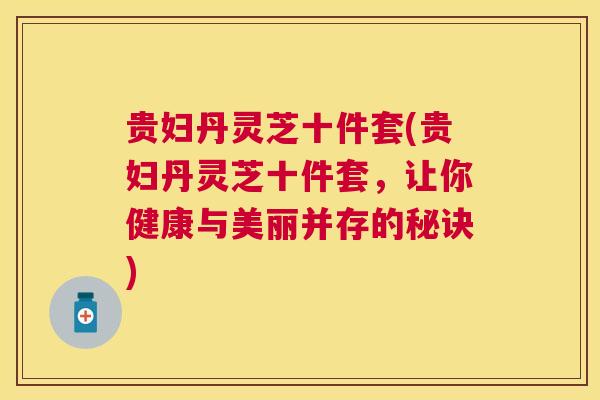 贵妇丹灵芝十件套(贵妇丹灵芝十件套，让你健康与美丽并存的秘诀)