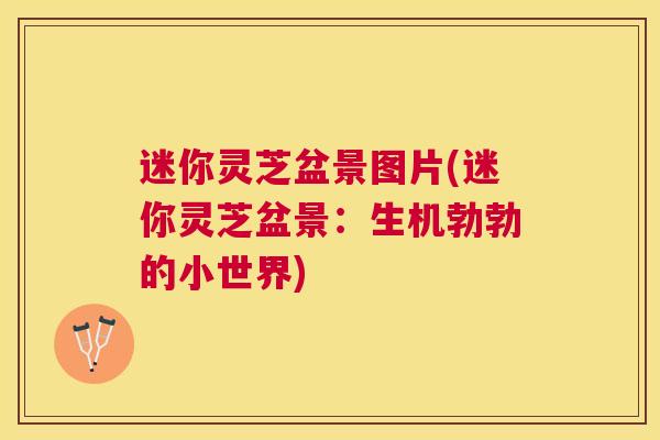 迷你灵芝盆景图片(迷你灵芝盆景:生机勃勃的小世界) 迷你灵芝盆景图片(迷你灵芝盆景:生机勃勃的小世界)