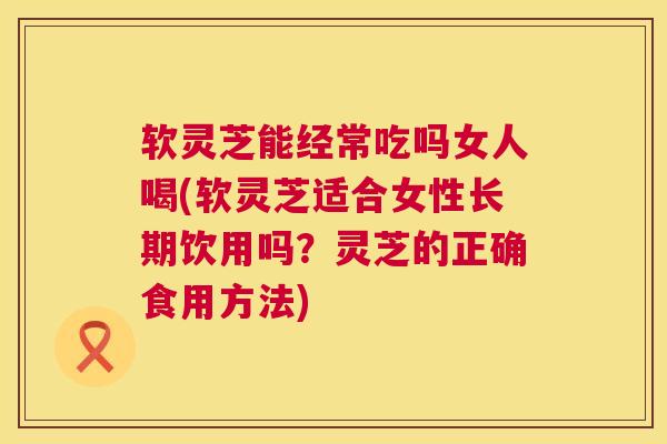 软灵芝能经常吃吗女人喝(软灵芝适合女性长期饮用吗？灵芝的正确食用方法)