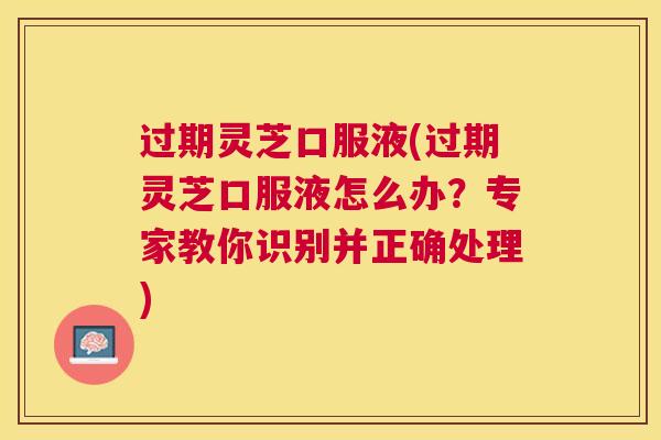 过期灵芝口服液(过期灵芝口服液怎么办？专家教你识别并正确处理)