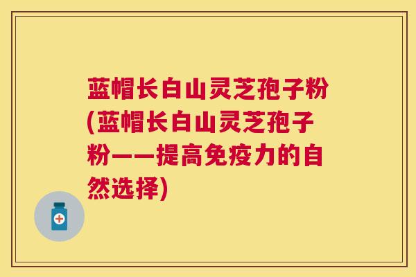 蓝帽长白山灵芝孢子粉(蓝帽长白山灵芝孢子粉——提高免疫力的自然选择) 蓝帽长白山灵芝孢子粉(蓝帽长白山灵芝孢子粉——提高免疫力的自然选择)