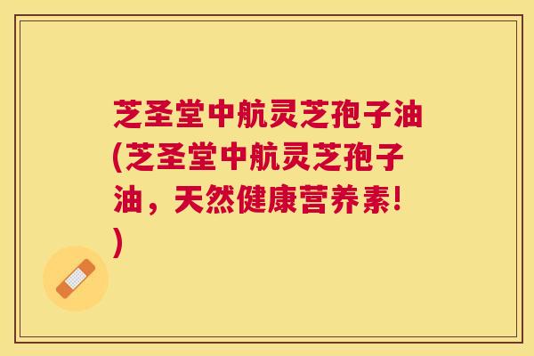 芝圣堂中航灵芝孢子油(芝圣堂中航灵芝孢子油，天然健康营养素!)
