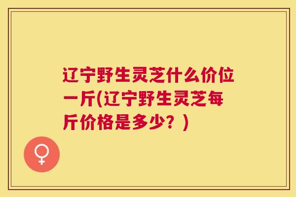 辽宁野生灵芝什么价位一斤(辽宁野生灵芝每斤价格是多少？)
