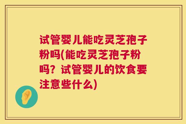 试管婴儿能吃灵芝孢子粉吗(能吃灵芝孢子粉吗?试管婴儿的饮食要注意些什么) 试管婴儿能吃灵芝孢子粉吗(能吃灵芝孢子粉吗?试管婴儿的饮食要注意些什么)