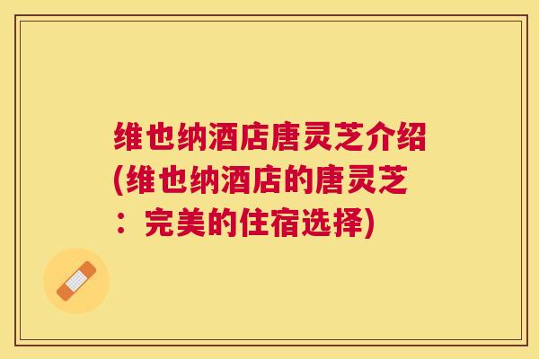 维也纳酒店唐灵芝介绍(维也纳酒店的唐灵芝:完美的住宿选择) 维也纳酒店唐灵芝介绍(维也纳酒店的唐灵芝:完美的住宿选择)