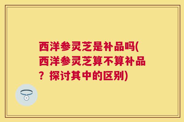 西洋参灵芝是补品吗(西洋参灵芝算不算补品？探讨其中的区别)