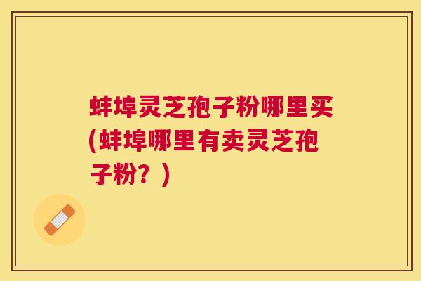 蚌埠灵芝孢子粉哪里买(蚌埠哪里有卖灵芝孢子粉？)
