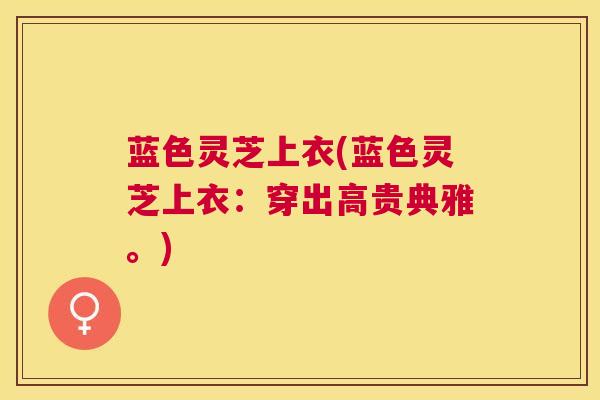 蓝色灵芝上衣(蓝色灵芝上衣:穿出高贵典雅。) 蓝色灵芝上衣(蓝色灵芝上衣:穿出高贵典雅。)