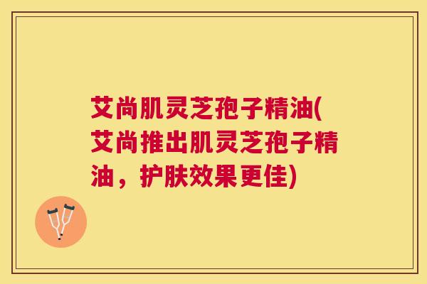 艾尚肌灵芝孢子精油(艾尚推出肌灵芝孢子精油，护肤效果更佳)