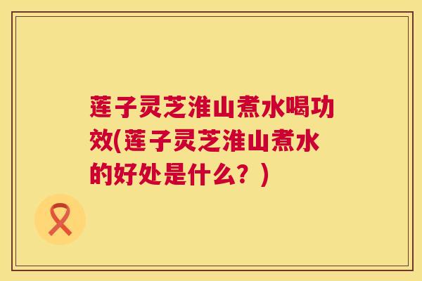 莲子灵芝淮山煮水喝功效(莲子灵芝淮山煮水的好处是什么？)