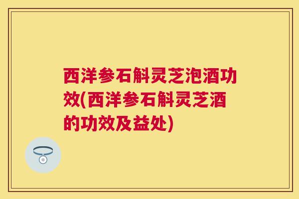 西洋参石斛灵芝泡酒功效(西洋参石斛灵芝酒的功效及益处)