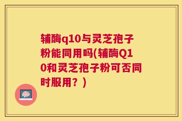 辅酶q10与灵芝孢子粉能同用吗(辅酶Q10和灵芝孢子粉可否同时服用？)