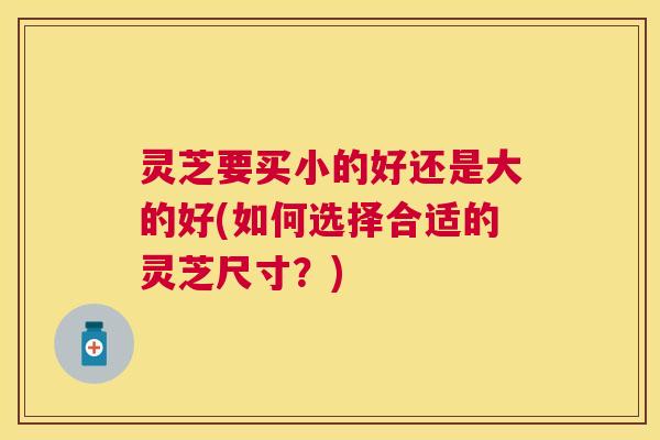 灵芝要买小的好还是大的好(如何选择合适的灵芝尺寸？)