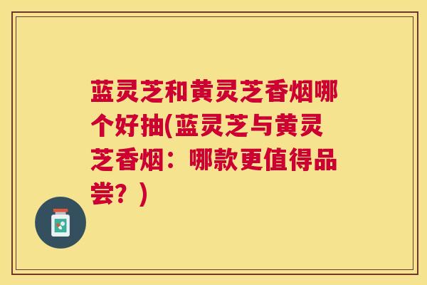 蓝灵芝和黄灵芝香烟哪个好抽(蓝灵芝与黄灵芝香烟：哪款更值得品尝？)
