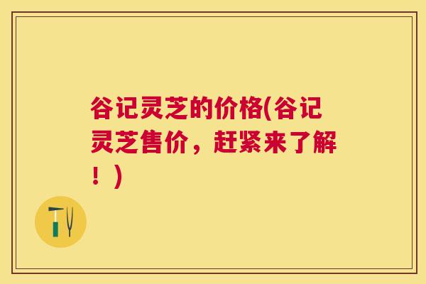 谷记灵芝的价格(谷记灵芝售价，赶紧来了解！)