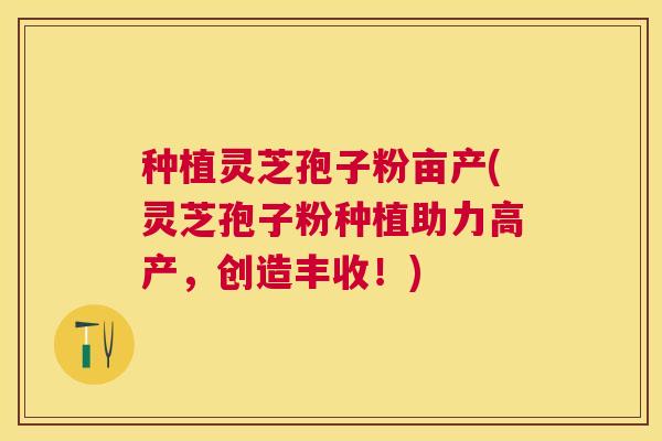 种植灵芝孢子粉亩产(灵芝孢子粉种植助力高产,创造丰收!) 种植灵芝孢子粉亩产(灵芝孢子粉种植助力高产,创造丰收!)