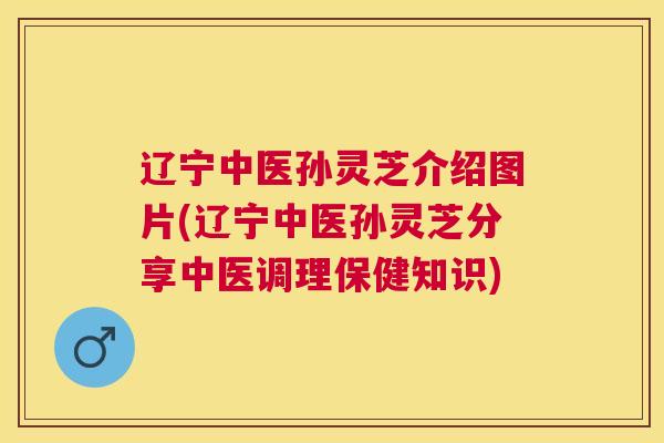 辽宁中医孙灵芝介绍图片(辽宁中医孙灵芝分享中医调理保健知识)