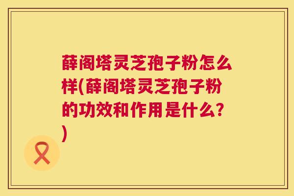 薛阁塔灵芝孢子粉怎么样(薛阁塔灵芝孢子粉的功效和作用是什么？)