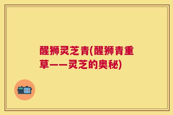 醒狮灵芝青(醒狮青重草——灵芝的奥秘) 醒狮灵芝青(醒狮青重草——灵芝的奥秘)