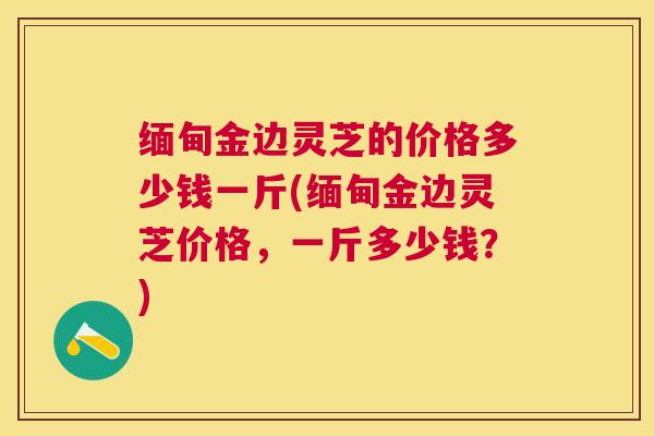 缅甸金边灵芝的价格多少钱一斤(缅甸金边灵芝价格，一斤多少钱？)