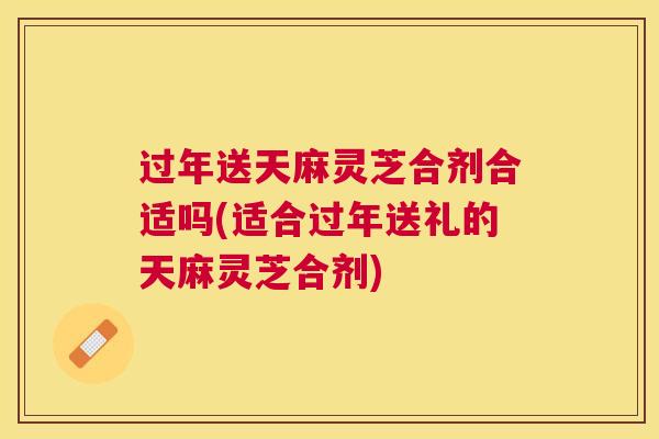 过年送天麻灵芝合剂合适吗(适合过年送礼的天麻灵芝合剂)