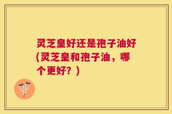 灵芝皇好还是孢子油好(灵芝皇和孢子油，哪个更好？)