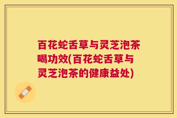 百花蛇舌草与灵芝泡茶喝功效(百花蛇舌草与灵芝泡茶的健康益处)