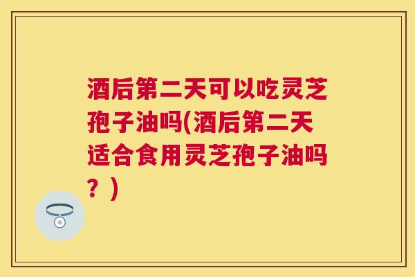 酒后第二天可以吃灵芝孢子油吗(酒后第二天适合食用灵芝孢子油吗？)