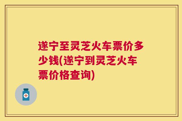 遂宁至灵芝火车票价多少钱(遂宁到灵芝火车票价格查询)