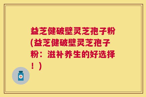 益芝健破壁灵芝孢子粉(益芝健破壁灵芝孢子粉:滋补养生的好选择!) 益芝健破壁灵芝孢子粉(益芝健破壁灵芝孢子粉:滋补养生的好选择!)
